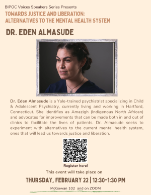 Promotional flyer for February 22nd BIPOC Voices Series event with guest speaker Dr. Eden Almasude. She is a child psychiatrist located in Connecticut seeking to explore alternatives to the mental healthcare system that lean towards justice and liberation. Watch recording of this presentation on our website.